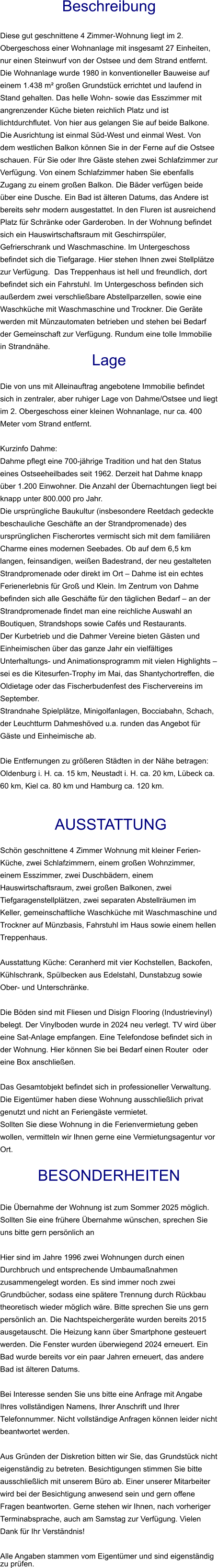 Beschreibung  Diese gut geschnittene 4 Zimmer-Wohnung liegt im 2. Obergeschoss einer Wohnanlage mit insgesamt 27 Einheiten, nur einen Steinwurf von der Ostsee und dem Strand entfernt. Die Wohnanlage wurde 1980 in konventioneller Bauweise auf einem 1.438 m² großen Grundstück errichtet und laufend in Stand gehalten. Das helle Wohn- sowie das Esszimmer mit angrenzender Küche bieten reichlich Platz und ist lichtdurchflutet. Von hier aus gelangen Sie auf beide Balkone. Die Ausrichtung ist einmal Süd-West und einmal West. Von dem westlichen Balkon können Sie in der Ferne auf die Ostsee schauen. Für Sie oder Ihre Gäste stehen zwei Schlafzimmer zur Verfügung. Von einem Schlafzimmer haben Sie ebenfalls Zugang zu einem großen Balkon. Die Bäder verfügen beide über eine Dusche. Ein Bad ist älteren Datums, das Andere ist bereits sehr modern ausgestattet. In den Fluren ist ausreichend Platz für Schränke oder Garderoben. In der Wohnung befindet sich ein Hauswirtschaftsraum mit Geschirrspüler, Gefrierschrank und Waschmaschine. Im Untergeschoss befindet sich die Tiefgarage. Hier stehen Ihnen zwei Stellplätze zur Verfügung.  Das Treppenhaus ist hell und freundlich, dort befindet sich ein Fahrstuhl. Im Untergeschoss befinden sich außerdem zwei verschließbare Abstellparzellen, sowie eine Waschküche mit Waschmaschine und Trockner. Die Geräte werden mit Münzautomaten betrieben und stehen bei Bedarf der Gemeinschaft zur Verfügung. Rundum eine tolle Immobilie in Strandnähe. Lage  Die von uns mit Alleinauftrag angebotene Immobilie befindet sich in zentraler, aber ruhiger Lage von Dahme/Ostsee und liegt im 2. Obergeschoss einer kleinen Wohnanlage, nur ca. 400 Meter vom Strand entfernt.  Kurzinfo Dahme: Dahme pflegt eine 700-jährige Tradition und hat den Status eines Ostseeheilbades seit 1962. Derzeit hat Dahme knapp über 1.200 Einwohner. Die Anzahl der Übernachtungen liegt bei knapp unter 800.000 pro Jahr. Die ursprüngliche Baukultur (insbesondere Reetdach gedeckte beschauliche Geschäfte an der Strandpromenade) des ursprünglichen Fischerortes vermischt sich mit dem familiären Charme eines modernen Seebades. Ob auf dem 6,5 km langen, feinsandigen, weißen Badestrand, der neu gestalteten Strandpromenade oder direkt im Ort – Dahme ist ein echtes Ferienerlebnis für Groß und Klein. Im Zentrum von Dahme befinden sich alle Geschäfte für den täglichen Bedarf – an der Strandpromenade findet man eine reichliche Auswahl an Boutiquen, Strandshops sowie Cafés und Restaurants. Der Kurbetrieb und die Dahmer Vereine bieten Gästen und Einheimischen über das ganze Jahr ein vielfältiges Unterhaltungs- und Animationsprogramm mit vielen Highlights – sei es die Kitesurfen-Trophy im Mai, das Shantychortreffen, die Oldietage oder das Fischerbudenfest des Fischervereins im September. Strandnahe Spielplätze, Minigolfanlagen, Bocciabahn, Schach, der Leuchtturm Dahmeshöved u.a. runden das Angebot für Gäste und Einheimische ab.  Die Entfernungen zu größeren Städten in der Nähe betragen: Oldenburg i. H. ca. 15 km, Neustadt i. H. ca. 20 km, Lübeck ca. 60 km, Kiel ca. 80 km und Hamburg ca. 120 km.    AUSSTATTUNG Schön geschnittene 4 Zimmer Wohnung mit kleiner Ferien- Küche, zwei Schlafzimmern, einem großen Wohnzimmer, einem Esszimmer, zwei Duschbädern, einem Hauswirtschaftsraum, zwei großen Balkonen, zwei Tiefgaragenstellplätzen, zwei separaten Abstellräumen im Keller, gemeinschaftliche Waschküche mit Waschmaschine und Trockner auf Münzbasis, Fahrstuhl im Haus sowie einem hellen Treppenhaus.  Ausstattung Küche: Ceranherd mit vier Kochstellen, Backofen, Kühlschrank, Spülbecken aus Edelstahl, Dunstabzug sowie Ober- und Unterschränke.  Die Böden sind mit Fliesen und Disign Flooring (Industrievinyl) belegt. Der Vinylboden wurde in 2024 neu verlegt. TV wird über eine Sat-Anlage empfangen. Eine Telefondose befindet sich in der Wohnung. Hier können Sie bei Bedarf einen Router  oder eine Box anschließen.  Das Gesamtobjekt befindet sich in professioneller Verwaltung. Die Eigentümer haben diese Wohnung ausschließlich privat genutzt und nicht an Feriengäste vermietet. Sollten Sie diese Wohnung in die Ferienvermietung geben wollen, vermitteln wir Ihnen gerne eine Vermietungsagentur vor Ort.  BESONDERHEITEN  Die Übernahme der Wohnung ist zum Sommer 2025 möglich. Sollten Sie eine frühere Übernahme wünschen, sprechen Sie uns bitte gern persönlich an  Hier sind im Jahre 1996 zwei Wohnungen durch einen Durchbruch und entsprechende Umbaumaßnahmen zusammengelegt worden. Es sind immer noch zwei Grundbücher, sodass eine spätere Trennung durch Rückbau theoretisch wieder möglich wäre. Bitte sprechen Sie uns gern persönlich an. Die Nachtspeichergeräte wurden bereits 2015 ausgetauscht. Die Heizung kann über Smartphone gesteuert werden. Die Fenster wurden überwiegend 2024 erneuert. Ein Bad wurde bereits vor ein paar Jahren erneuert, das andere Bad ist älteren Datums.  Bei Interesse senden Sie uns bitte eine Anfrage mit Angabe Ihres vollständigen Namens, Ihrer Anschrift und Ihrer Telefonnummer. Nicht vollständige Anfragen können leider nicht beantwortet werden.  Aus Gründen der Diskretion bitten wir Sie, das Grundstück nicht eigenständig zu betreten. Besichtigungen stimmen Sie bitte ausschließlich mit unserem Büro ab. Einer unserer Mitarbeiter wird bei der Besichtigung anwesend sein und gern offene Fragen beantworten. Gerne stehen wir Ihnen, nach vorheriger Terminabsprache, auch am Samstag zur Verfügung. Vielen Dank für Ihr Verständnis!  Alle Angaben stammen vom Eigentümer und sind eigenständig zu prüfen.